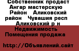 Собственник продаст Ангар мастерскую › Район ­ Аликовский район - Чувашия респ., Аликовский р-н Недвижимость » Помещения продажа   